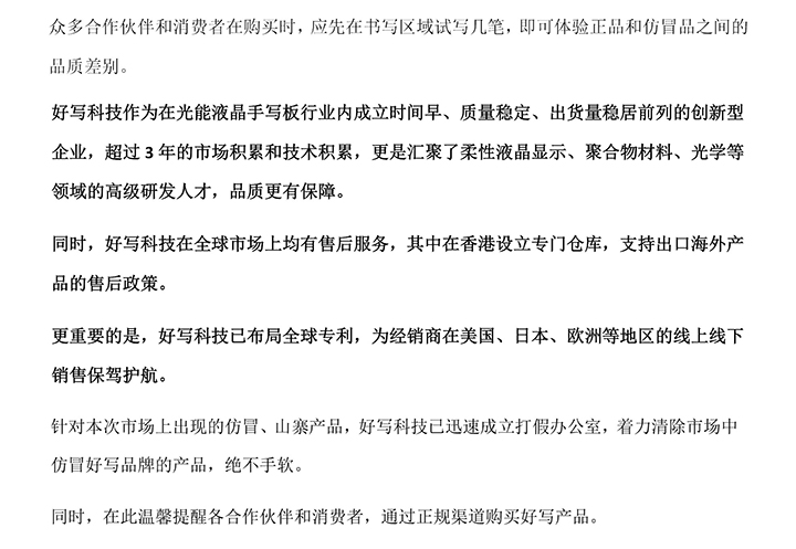 好寫科技作為在光能液晶手寫板行業(yè)內(nèi)成立時間早、質(zhì)量穩(wěn)定、出貨量穩(wěn)居前列的創(chuàng)新型企業(yè)，超過3年的市場積累和技術(shù)積累，更是匯聚了柔性液晶顯示、聚合物材料、光學(xué)等領(lǐng)域的高級研發(fā)人才，品質(zhì)更有保障。